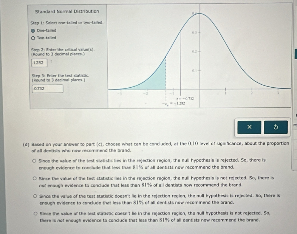 Standard Normal Distributio
Step 1: Select one-tailed or two-tai
One-tailed
Two-tailed
Step 2: Enter the critical value(s).
(Round to 3 decimal places.)
-1.282
Step 3: Enter the test statistic.
(Round to 3 decimal places.)
0.732
×
(d) Based on your answer to part (c), choose what can be concluded, at the 0.10 level of significance, about the proportion
of all dentists who now recommend the brand.
Since the value of the test statistic lies in the rejection region, the null hypothesis is rejected. So, there is
enough evidence to conclude that less than 81% of all dentists now recommend the brand.
Since the value of the test statistic lies in the rejection region, the null hypothesis is not rejected. So, there is
not enough evidence to conclude that less than 81% of all dentists now recommend the brand.
Since the value of the test statistic doesn't lie in the rejection region, the null hypothesis is rejected. So, there is
enough evidence to conclude that less than 81% of all dentists now recommend the brand.
Since the value of the test statistic doesn't lie in the rejection region, the null hypothesis is not rejected. So,
there is not enough evidence to conclude that less than 81% of all dentists now recommend the brand.