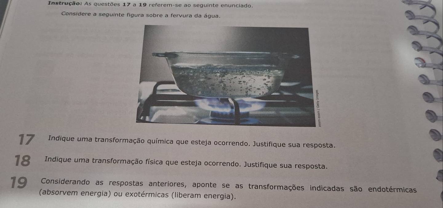 Instrução: As questões 17 a 19 referem-se ao seguinte enunciado. 
Considere a seguinte figura sobre a fervura da água. 
17 Indique uma transformação química que esteja ocorrendo. Justifique sua resposta. 
18 Indique uma transformação física que esteja ocorrendo. Justifique sua resposta. 
19 Considerando as respostas anteriores, aponte se as transformações indicadas são endotérmicas 
(absorvem energia) ou exotérmicas (liberam energia).