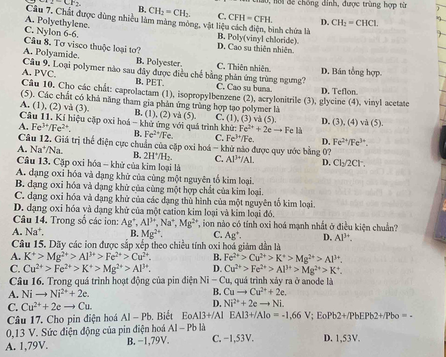 Cr_2-CF_2.
nao, hồi để chồng dính, được trùng hợp từ
B. CH_2=CH_2. C. CFH=CFH. D. CH_2=CHCl.
Câu 7. Chất được dùng nhiều làm màng mỏng, vật liệt
A. Polyethylene. ình chứa là
C. Nylon 6-6.
B. Poly(vinyl chloride).
Câu 8. Tơ visco thuộc loại tơ?
D. Cao su thiên nhiên.
A. Polyamide. B. Polyester. C. Thiên nhiên, D. Bán tổng hợp.
Câu 9. Loại polymer nào sau đây được điều chế bằng phản ứng trùng ngưng?
A. PVC. B. PET. C. Cao su buna. D. Teflon.
Câu 10. Cho các chất: caprolactam (1), isopropylbenzene (2), acrylonitrile (3), glycine (4), vinyl acetate
(5). Các chất có khả năng tham gia phản ứng trùng hợp tạo polymer là
A. (1), (2) và (3). B. (1), (2) và (5). C. (1), (3) và (5). D. (3), (4) và (5).
Câu 11. Kí hiệu cặp oxi hoá - khử ứng với quá trình khử: Fe^(2+)+2e → Fe là
A. Fe^(3+)/Fe^(2+). D. Fe^(2+)/Fe^(3+).
B. Fe^(2+)/Fe. C. Fe^(3+)/Fe.
Câu 12. Giá trị thế điện cực chuẩn của cặp oxi hoá - khử nào được quy ước bằng 0?
A. Na^+/Na.
B. 2H^+/H_2. C. Al^(3+)/Al. Cl_2/2C -
D.
Câu 13. Cặp oxi hóa - khử của kim loại là
A. dạng oxi hóa và dạng khử của cùng một nguyên tố kim loại.
B. dạng oxi hóa và dạng khử của cùng một hợp chất của kim loại.
C. dạng oxi hóa và dạng khử của các dạng thù hình của một nguyên tố kim loại.
D. dạng oxi hóa và dạng khử của một cation kim loại và kim loại đó.
Câu 14. Trong số các ion: Ag^+,Al^(3+),Na^+,Mg^(2+) T, ion nào có tính oxi hoá mạnh nhất ở điều kiện chuẩn?
A. Na^+. B. Mg^(2+). C. Ag^+. D. Al^(3+)
Câu 15. Dãy các ion được sắp xếp theo chiều tính oxi hoá giảm dần là
A. K^+>Mg^(2+)>Al^(3+)>Fe^(2+)>Cu^(2+). B. Fe^(2+)>Cu^(2+)>K^+>Mg^(2+)>Al^(3+).
C. Cu^(2+)>Fe^(2+)>K^+>Mg^(2+)>Al^(3+). D. Cu^(2+)>Fe^(2+)>Al^(3+)>Mg^(2+)>K^+.
Câu 16. Trong quá trình hoạt động của pin điện Ni-Cu, 1, quá trình xảy ra ở anode là
B.
A. Nito Ni^(2+)+2e. Cuto Cu^(2+)+2e.
C. Cu^(2+)+2eto Cu.
D. Ni^(2+)+2eto Ni.
Câu 17. Cho pin điện hoá Al-Pb. Biết Eo. A13+/A Al EAl3+/Alo=-1,66V; E Pb2+/PbEPb2+/Pbo=-
0,13 V. Sức điện động của pin điện hoá Al-Pb là
A. 1,79V. B. −1,79V. C. −1,53V. D. 1,53V.