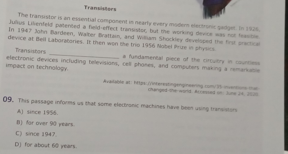 Transistors
The transistor is an essential component in nearly every modern electronic gadget. In 1926,
Julius Lilienfeld patented a field-effect transistor, but the working device was not feasible.
In 1947 John Bardeen, Walter Brattain, and William Shockley developed the first practical
device at Bell Laboratories. It then won the trio 1956 Nobel Prize in physics.
Transistors _a fundamental piece of the circuitry in countless 
electronic devices including televisions, cell phones, and computers making a remarkable
impact on technology.
Available at: https://interestingengineering.com/35-inventions-that-
changed-the-world. Accessed on: June 24, 2020.
09. This passage informs us that some electronic machines have been using transistors
A) since 1956.
B) for over 90 years.
C) since 1947.
D) for about 60 years.