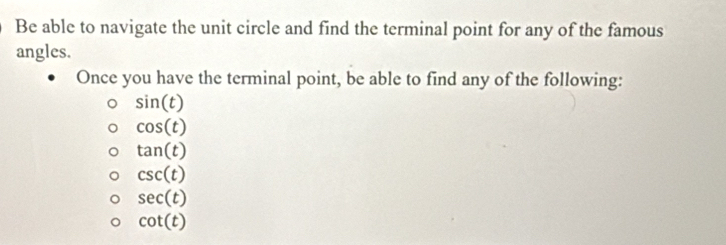 Be able to navigate the unit circle and find the terminal point for any of the famous
angles.
Once you have the terminal point, be able to find any of the following:
sin (t)
cos (t)
tan (t)
csc (t)
sec (t)
cot (t)