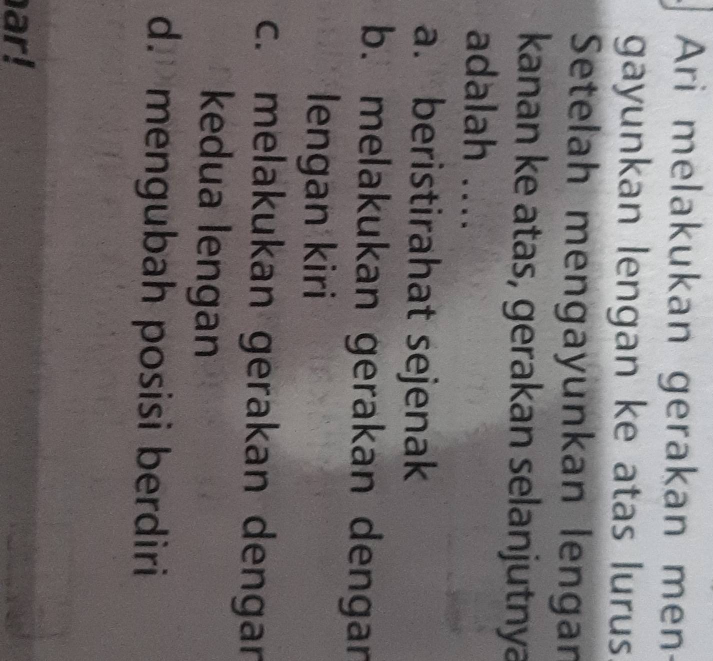 Ari melakukan gerakan men
gayunkan lengan ke atas lurus.
Setelah mengayünkan lengan
kanan ke atas, gerakan selanjutnya
adalah ....
a. beristirahat sejenak
b. melakukan gerakan dengan
lengan kiri
c. melakukan gerakan dengan
kedua lengan
d. mengubah posisi berdiri
ar!