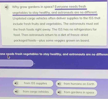 Why grow gardens in space? Everyone needs fresh 
vegetables to stay healthy, and astronauts are no different. 
Unpiloted cargo vehicles often deliver supplies to the ISS that 
include fresh fruits and vegetables. The astronauts must eat 
the fresh foods right away. The ISS has no refrigerators for 
food. Then astronauts return to a diet of freeze-dried 
packaged foods—plus some veggies grown on board. 
one needs fresh vegetables to stay healthy, and astronauts are no differen 
from ISS supplies from humans on Earth 
from cargo vehicles from gardens in space