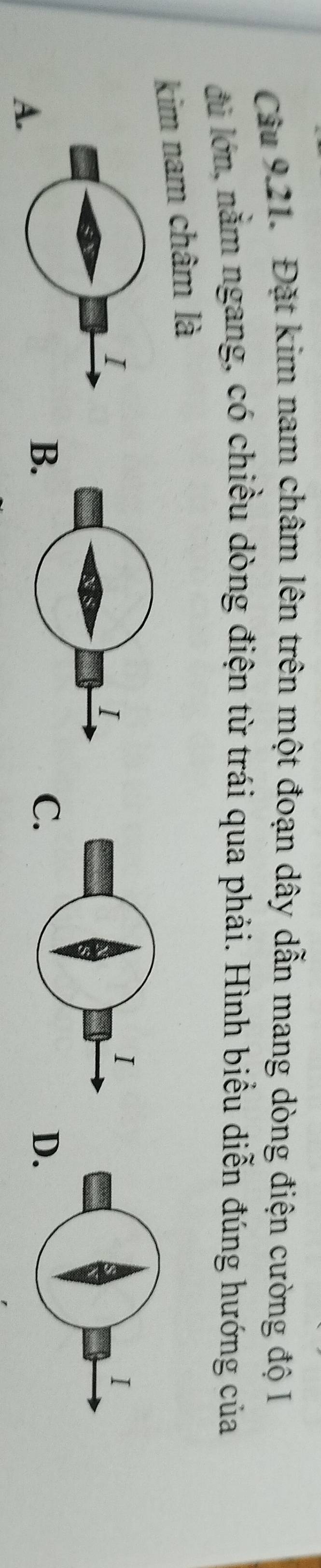 Đặt kim nam châm lên trên một đoạn dây dẫn mang dòng điện cường độ I 
đủ lớn, nằm ngang, có chiều dòng điện từ trái qua phải. Hình biểu diễn đúng hướng của 
kim nam châm là 
I 
A. 
B 
C 
D