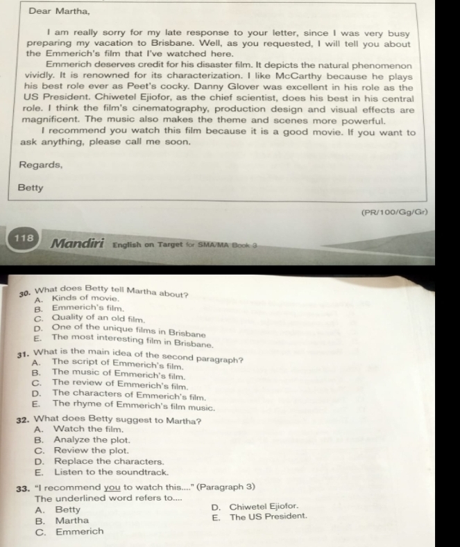 Dear Martha,
I am really sorry for my late response to your letter, since I was very busy
preparing my vacation to Brisbane. Well, as you requested, I will tell you about
the Emmerich's film that I've watched here.
Emmerich deserves credit for his disaster film. It depicts the natural phenomenon
vividly. It is renowned for its characterization. I like McCarthy because he plays
his best role ever as Peet's cocky. Danny Glover was excellent in his role as the
US President. Chiwetel Ejiofor, as the chief scientist, does his best in his central
role. I think the film's cinematography, production design and visual effects are
magnificent. The music also makes the theme and scenes more powerful.
I recommend you watch this film because it is a good movie. If you want to
ask anything, please call me soon.
Regards,
Betty
(PR/100/Gg/Gr)
118 Mandiri English on Target for SMA/MA Book 3
30. What does Betty tell Martha about?
A. Kinds of movie.
B. Emmerich's film.
C. Quality of an old film.
D. One of the unique films in Brisbane
E. The most interesting film in Brisbane.
1. What is the main idea of the second paragraph?
A. The script of Emmerich's film.
B. The music of Emmerich's film.
C. The review of Emmerich's film.
D. The characters of Emmerich's film.
E. The rhyme of Emmerich's film music.
32. What does Betty suggest to Martha?
A. Watch the film,
B. Analyze the plot.
C. Review the plot.
D. Replace the characters.
E. Listen to the soundtrack.
33. “I recommend you to watch this...." (Paragraph 3)
The underlined word refers to....
A. Betty D. Chiwetel Ejiofor.
B. Martha E. The US President.
C. Emmerich