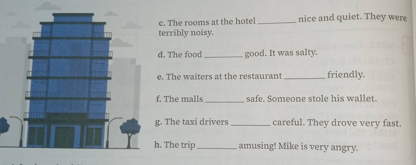 The rooms at the hotel _nice and quiet. They were 
terribly noisy. 
d. The food _good. It was salty. 
e. The waiters at the restaurant_ friendly. 
. The malls _safe. Someone stole his wallet. 
. The taxi drivers _careful. They drove very fast. 
. The trip_ amusing! Mike is very angry.