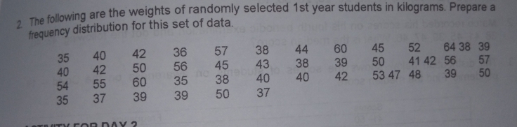 The following are the weights of randomly selected 1st year students in kilograms. Prepare a
frequency distribution for this set of data.
35 4042365738446045526438   39
40425056454338395041425657
54556035384040425347  483950
353739395037