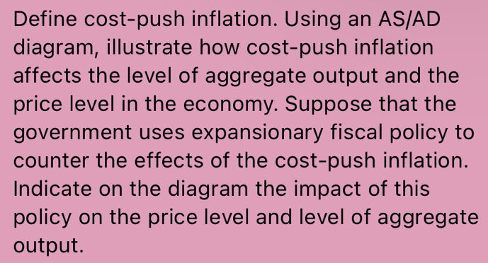 Define cost-push inflation. Using an AS/AD 
diagram, illustrate how cost-push inflation 
affects the level of aggregate output and the 
price level in the economy. Suppose that the 
government uses expansionary fiscal policy to 
counter the effects of the cost-push inflation. 
Indicate on the diagram the impact of this 
policy on the price level and level of aggregate 
output.