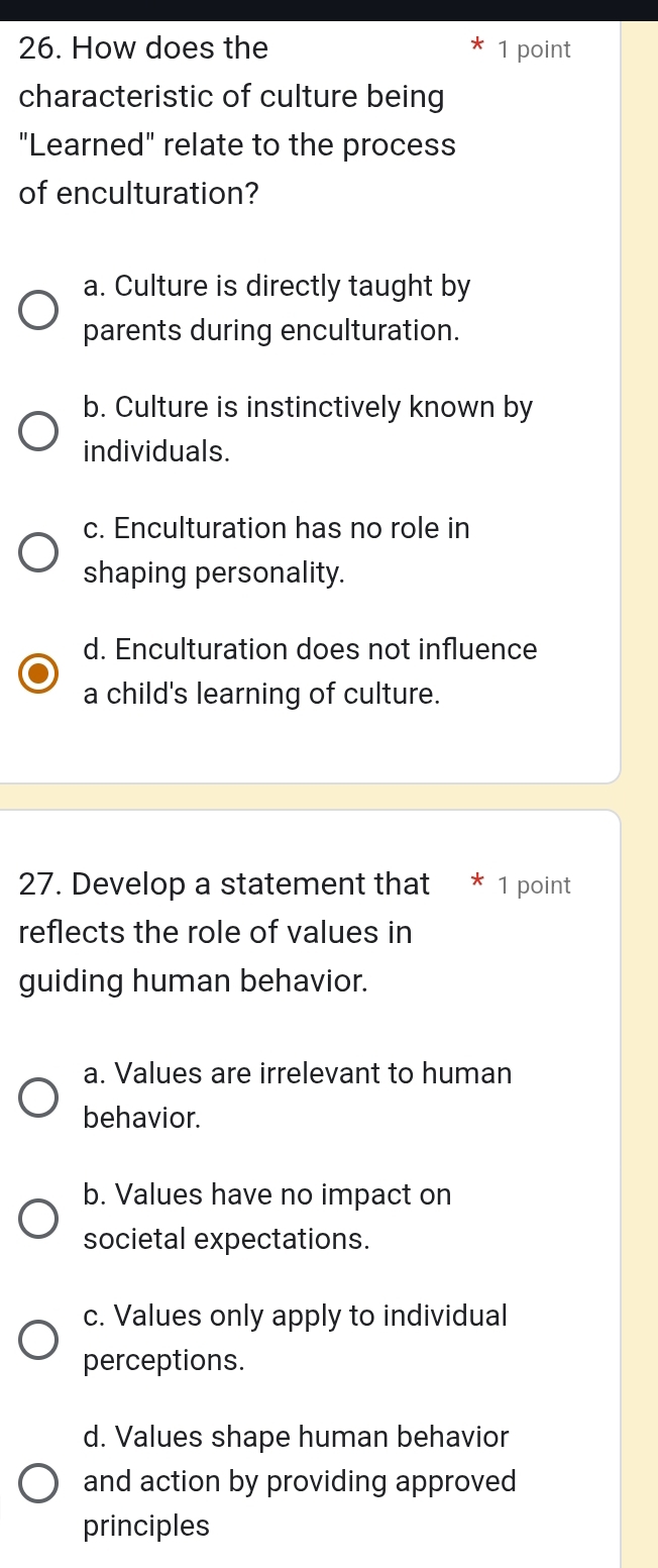 How does the 1 point
characteristic of culture being
"Learned" relate to the process
of enculturation?
a. Culture is directly taught by
parents during enculturation.
b. Culture is instinctively known by
individuals.
c. Enculturation has no role in
shaping personality.
d. Enculturation does not influence
a child's learning of culture.
27. Develop a statement that * 1 point
reflects the role of values in
guiding human behavior.
a. Values are irrelevant to human
behavior.
b. Values have no impact on
societal expectations.
c. Values only apply to individual
perceptions.
d. Values shape human behavior
and action by providing approved
principles