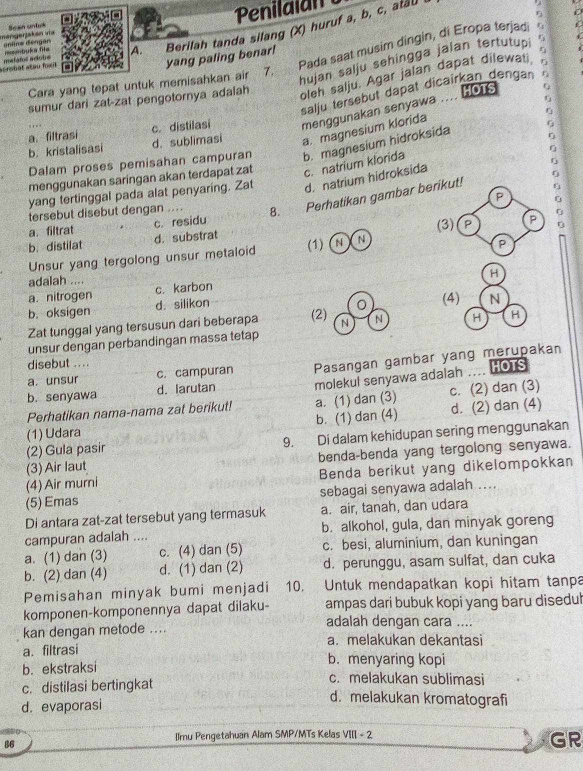 Penilala
mengerjaken via Sean untuk
onlino dengan
msmbuka file
A. Berilah tanda silang (X) huruf a, b, c, atau
acrobat atau foxit melaluí adobe
Pada saat musim dingin, di Eropa terjad
yang paling benar!
Cara yang tepat untuk memisahkan air 7.
hujan salju sehingga jalan tertutupi C
sumur dari zat-zat pengotornya adalah oleh salju. Agar jalan dapat dilewati
HOTS
salju tersebut dapat dicaîrkan dengan
η
menggunakan senyawa
a. magnesium klorida
a. filtrasi c. distilasi
G
b. kristalisasi d. sublimasi
Dalam proses pemisahan campuran b. magnesium hidroksida
menggunakan saringan akan terdapat zat c. natrium klorida
yang tertinggal pada alat penyaring. Zat d. natrium hidroksida
P
tersebut disebut dengan ....
8. Perhatikan gambar berikut!
a.filtrat c. residu
(3) P
P
b. distilat d. substrat
Unsur yang tergolong unsur metaloid (1) (N ) N
P
H
adalah ....
a.nitrogen c. karbon
b. oksigen d. silikon
(4) N
Zat tunggal yang tersusun dari beberapa (2) N N
H H
unsur dengan perbandingan massa tetap
disebut ....
Pasangan gambar yang merupakan
molekul senyawa adalah .... HOTS
a. unsur c. campuran
b. senyawa d. larutan
a. (1) dan (3)
Perhatikan nama-nama zat berikut! c. (2) dan (3)
(1) Udara b. (1) dan (4) d. (2) dan (4)
(2) Gula pasir
9. Di dalam kehidupan sering menggunakan
benda-benda yang tergolong senyawa.
(3) Air laut
(4) Air murni Benda berikut yang dikelompokkan
(5) Emas sebagai senyawa adalah ....
Di antara zat-zat tersebut yang termasuk a. air, tanah, dan udara
campuran adalah .... b. alkohol, gula, dan minyak goreng
a. (1) dan (3) c. (4) dan (5) c. besi, aluminium, dan kuningan
b. (2) dan (4) d. (1) dan (2) d. perunggu, asam sulfat, dan cuka
Pemisahan minyak bumi menjadi 10. Untuk mendapatkan kopi hitam tanpa
komponen-komponennya dapat dilaku- ampas dari bubuk kopi yang baru diseduh
kan dengan metode ....
adalah dengan cara ....
a. melakukan dekantasi
a. filtrasi
b.ekstraksi
b. menyaring kopi
c. distilasi bertingkat
c. melakukan sublimasi
d. evaporasi
d. melakukan kromatografi
lmu Pengetahuan Alam SMP/MTs Kelas VIII - 2
86
GR