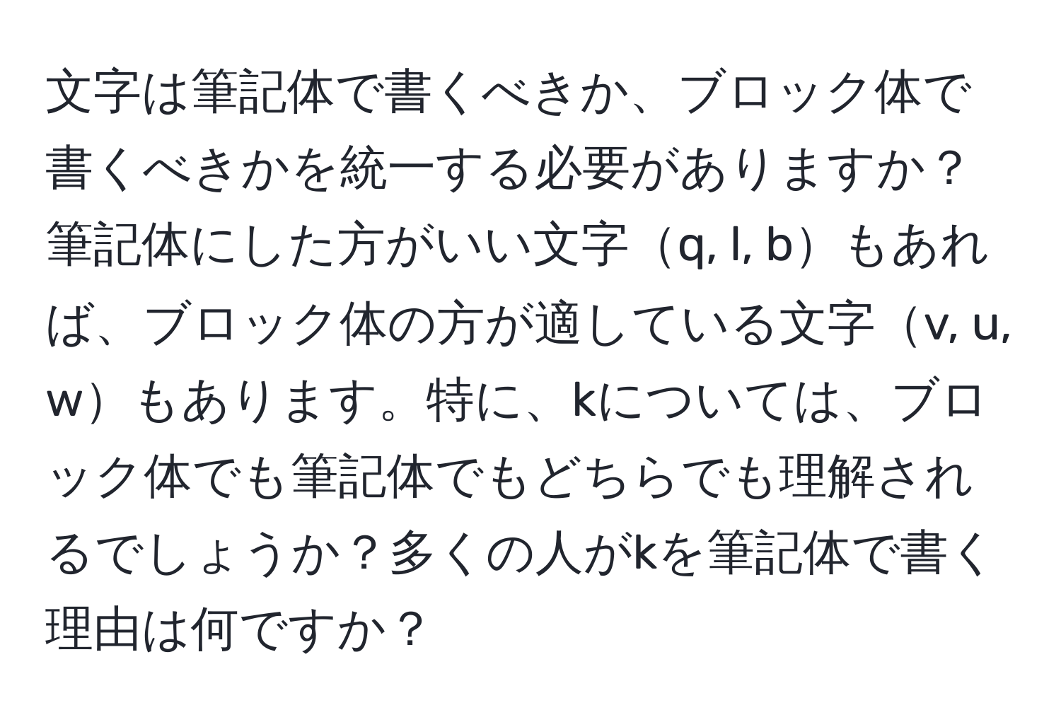 文字は筆記体で書くべきか、ブロック体で書くべきかを統一する必要がありますか？ 筆記体にした方がいい文字q, l, bもあれば、ブロック体の方が適している文字v, u, wもあります。特に、kについては、ブロック体でも筆記体でもどちらでも理解されるでしょうか？多くの人がkを筆記体で書く理由は何ですか？