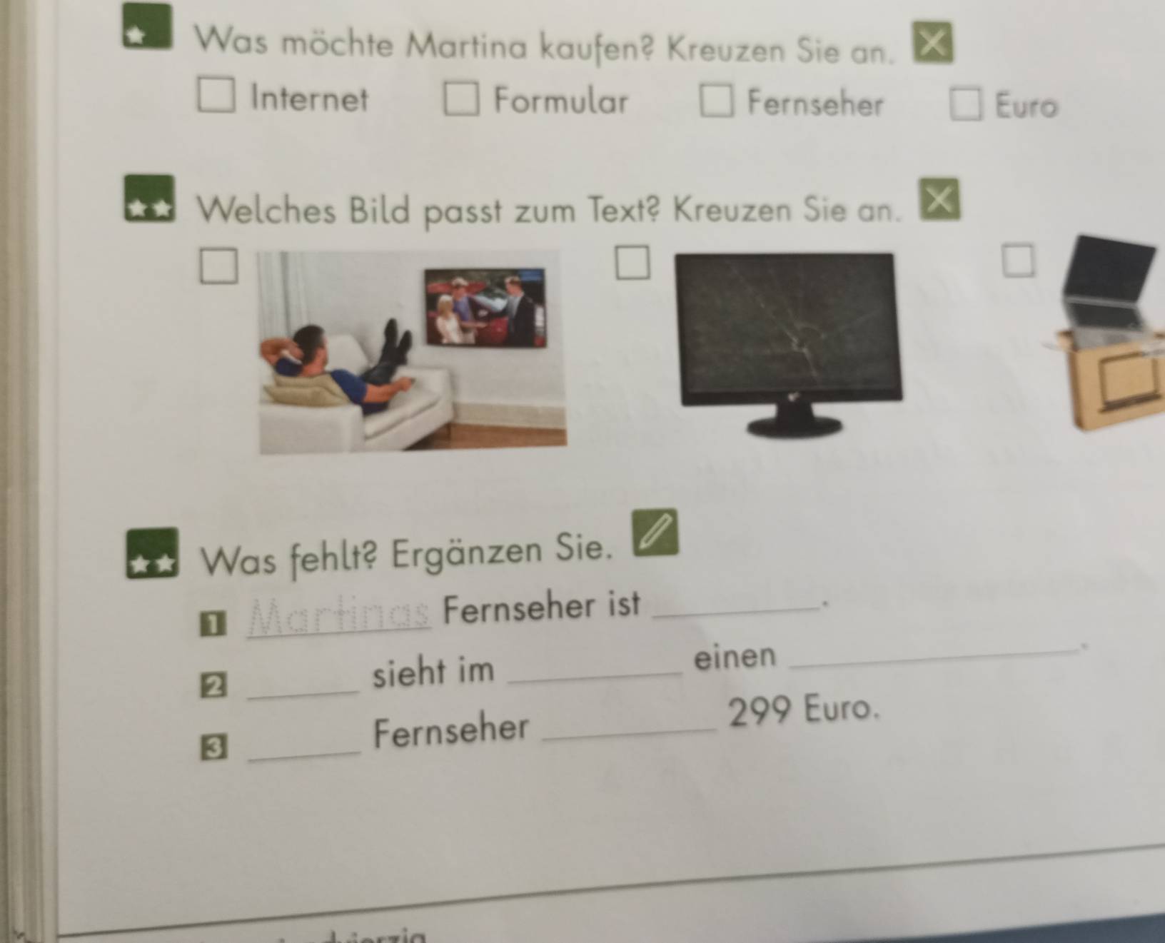 Was möchte Martina kaufen? Kreuzen Sie an. 
Internet Formular Fernseher Euro 
Welches Bild passt zum Text? Kreuzen Sie an. 
Was fehlt? Ergänzen Sie. 
Fernseher ist_ 
. 
_ 
_sieht im_ 
einen_ 
、 
_8 
Fernseher _ 299 Euro.