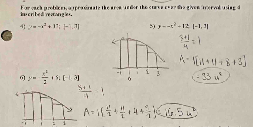 For each problem, approximate the area under the curve over the given interval using 4
inscribed rectangles.
4) y=-x^2+13; [-1,3] 5) y=-x^2+12; [-1,3]
6) y=- x^2/2 +6; [-1,3]
1