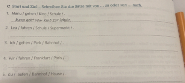 Start und Ziel - Schreiben Sie die Sätze mit von ... zu oder von ... nach. 
1. Manu / gehen / Kino / Schule / . 
_Manu geht vom Kino zur Schule._ 
2. Lea / fahren / Schule / Supermarkt / 
_ 
3. ich / gehen / Park / Bahnhof / . 
_ 
4. wir / fahren / Frankfurt / Paris / . 
_ 
5. du / laufen / Bahnhof / Hause / . 
_