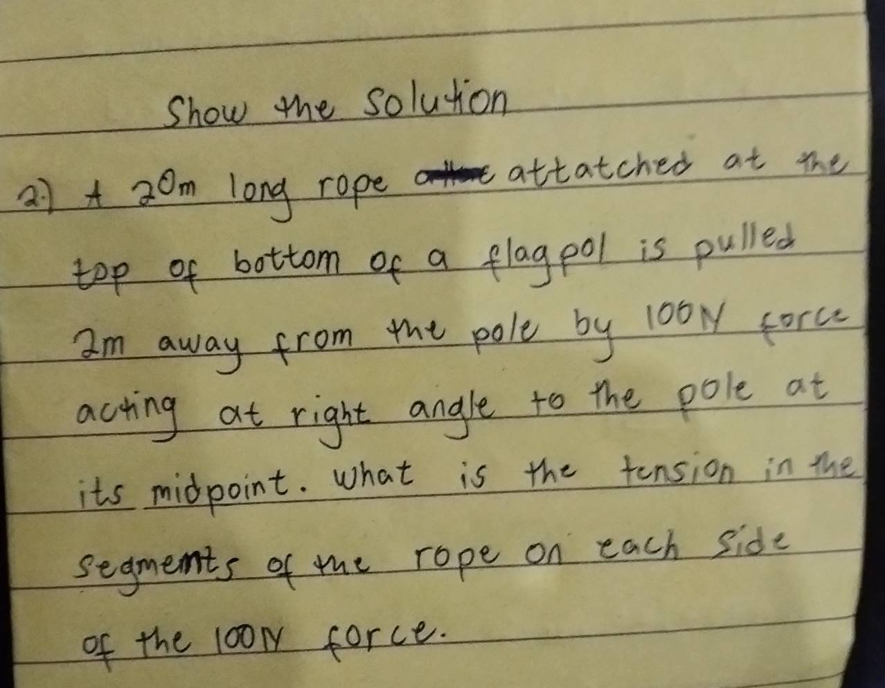 Show the solution
27]+ 2 0m long rope 
attatched at the 
top of bottom of a flagool is pulled 
Im away from the pole by 10b corc 
acting at right angle to the pole at 
its midpoint. What is the tension in the 
segments of the rope on each side 
of the 100m force.