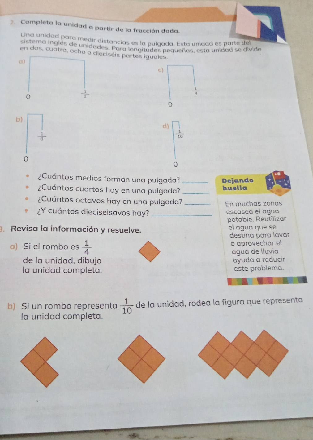 Completa la unidad a partir de la fracción dada. 
Una unidad para medir distancias es la pulgada. Esta unidad es parte del 
sistema inglés de unidades. Para longitudes pequeñas. esta unidad se divide 
en dos, cuatro, ocho eciséis partes iguales. 
c) 
b) 
d) frac beginarrayr ] 1endarray 16
 1/8 
0 
0 
¿Cuántos medios forman una pulgada? _Dejando 
¿Cuántos cuartos hay en una pulgada? _huella 
¿Cuántos octavos hay en una pulgada?_ 
En muchas zonas 
¿Y cuántos dieciseisavos hay? _escasea el agua 
potable. Reutilizar 
3. Revisa la información y resuelve. el agua que se 
destina para lavar 
a) Si el rombo es  1/4  o aprovechar el 
agua de lluvia 
de la unidad, dibuja ayuda a reducir 
la unidad completa. este problema. 
b) Si un rombo representa  1/10  de la unidad, rodea la figura que representa 
la unidad completa.