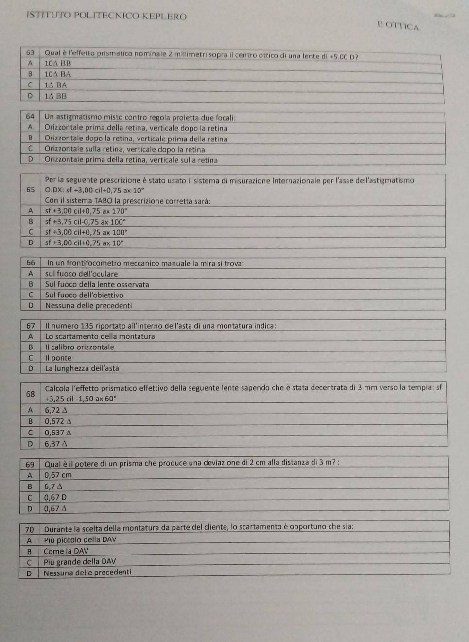 ISTITUTO POLITECNICO KEPLERO
Ⅱ OTTICA
64 Un astigmatismo misto contro regola proietta due focali:
A Orizzontale prima della retina, verticale dopo la retina
B  Orizzontale dopo la retina, verticale prima della retina
C Orizzontale sulla retina, verticale dopo la retina
D Orizzontale prima della retína, verticale sulla retina
Per la seguente prescrizione è stato usato il sistema di misurazione Internazionale per l'asse dell'astigmatismo
65 O.DX:sf+3,00cil+0,75 ax 10°
ConilsistemaTA BO la prescrizione corretta sarà:
A sf+3,00cil+0,75a) 170°
B sf+3,75cil-0,75 ax 100°
C sf+3,00cil+0,75 ax 100°
D sf+3,00cil+0,75 ax 10°
66 In un frontifocometro meccanico manuale la mira si trova:
A sul fuoco dell’oculare
B Sul fuoco della lente osservata
C Sul fuoco dell’obiettivo
D Nessuna delle precedenti
67 Il numero 135 riportato all´interno dell’asta di una montatura indica:
A Lo scartamento della montatura
B Il calibro orizzontale
C Il ponte
D La lunghezza dellasta
68  Calcola l'effetto prismatico effettivo della seguente lente sapendo che è stata decentrata di 3 mm verso la tempia: sf
+3,25cil-1,50a* 60°
A 6,72 Δ
B 0,672 Δ
C 0,637 Δ
D 6,37 Δ
69 Qual è il potere di un prisma che produce una deviazione di 2 cm alla distanza di 3 m? :
A 0,67 cm
B 6,7 △
C 0,67 D
D 0,67 Δ
70 | Durante la scelta della montatura da parte del cliente, lo scartamento è opportuno che sia:
A Più piccolo della DAV
B Come la DAV
C Più grande della DAV
D Nessuna delle precedenti