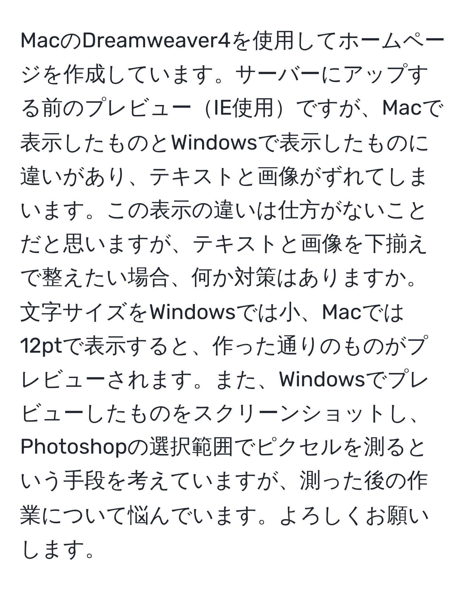 MacのDreamweaver4を使用してホームページを作成しています。サーバーにアップする前のプレビューIE使用ですが、Macで表示したものとWindowsで表示したものに違いがあり、テキストと画像がずれてしまいます。この表示の違いは仕方がないことだと思いますが、テキストと画像を下揃えで整えたい場合、何か対策はありますか。文字サイズをWindowsでは小、Macでは12ptで表示すると、作った通りのものがプレビューされます。また、Windowsでプレビューしたものをスクリーンショットし、Photoshopの選択範囲でピクセルを測るという手段を考えていますが、測った後の作業について悩んでいます。よろしくお願いします。