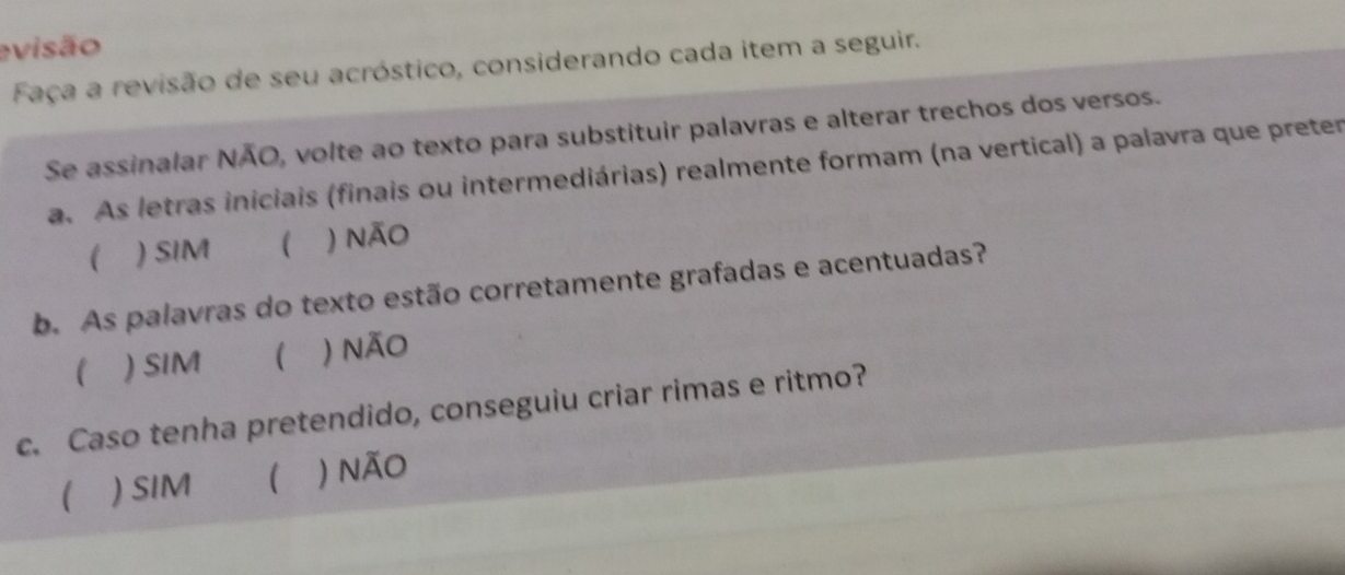 evisão
Faça a revisão de seu acróstico, considerando cada item a seguir.
Se assinalar NÃO, volte ao texto para substituir palavras e alterar trechos dos versos.
a. As letras iniciais (finais ou intermediárias) realmente formam (na vertical) a palavra que preter
 ) SIM ( ) não
b. As palavras do texto estão corretamente grafadas e acentuadas?
) SIM ) não
c. Caso tenha pretendido, conseguiu criar rimas e ritmo?
 ) SIM  ) não