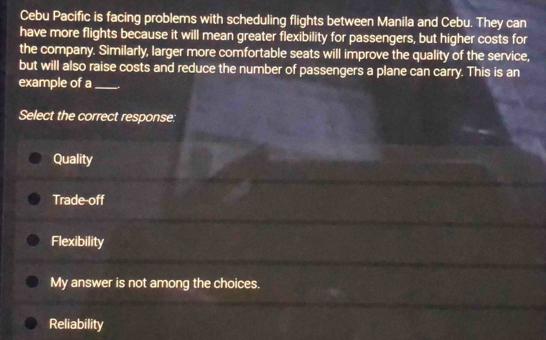 Cebu Pacific is facing problems with scheduling flights between Manila and Cebu. They can
have more flights because it will mean greater flexibility for passengers, but higher costs for
the company. Similarly, larger more comfortable seats will improve the quality of the service,
but will also raise costs and reduce the number of passengers a plane can carry. This is an
example of a_
Select the correct response:
Quality
Trade-off
Flexibility
My answer is not among the choices.
Reliability