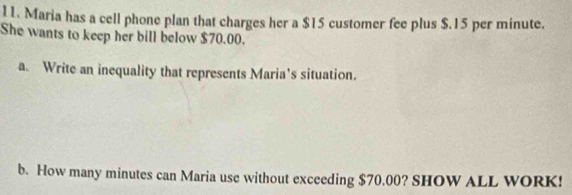 Maria has a cell phone plan that charges her a $15 customer fee plus $.15 per minute. 
She wants to keep her bill below $70.00. 
a. Write an inequality that represents Maria’s situation. 
b. How many minutes can Maria use without exceeding $70.00? SHOW ALL WORK!