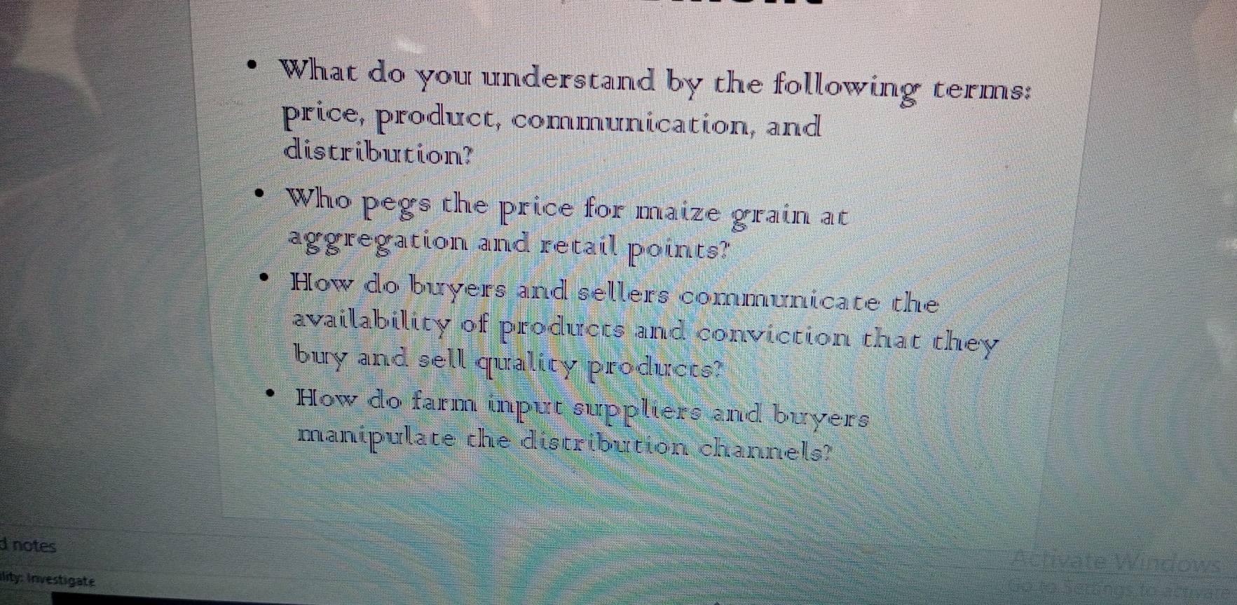 What do you understand by the following terms:
price, product, communication, and
distribution?
Who pegs the price for maize grain at
aggregation and retail points?
How do buyers and sellers communicate the
availability of products and conviction that they
buy and sell quality products?
How do farm input suppliers and buyers
manipulate the distribution channels?
d notes
ility: Investigate