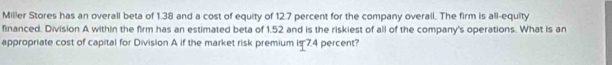 Miller Stores has an overall beta of 1.38 and a cost of equity of 12.7 percent for the company overall. The firm is all-equity 
financed. Division A within the firm has an estimated beta of 1.52 and is the riskiest of all of the company's operations. What is an 
appropriate cost of capital for Division A if the market risk premium is 7.4 percent?