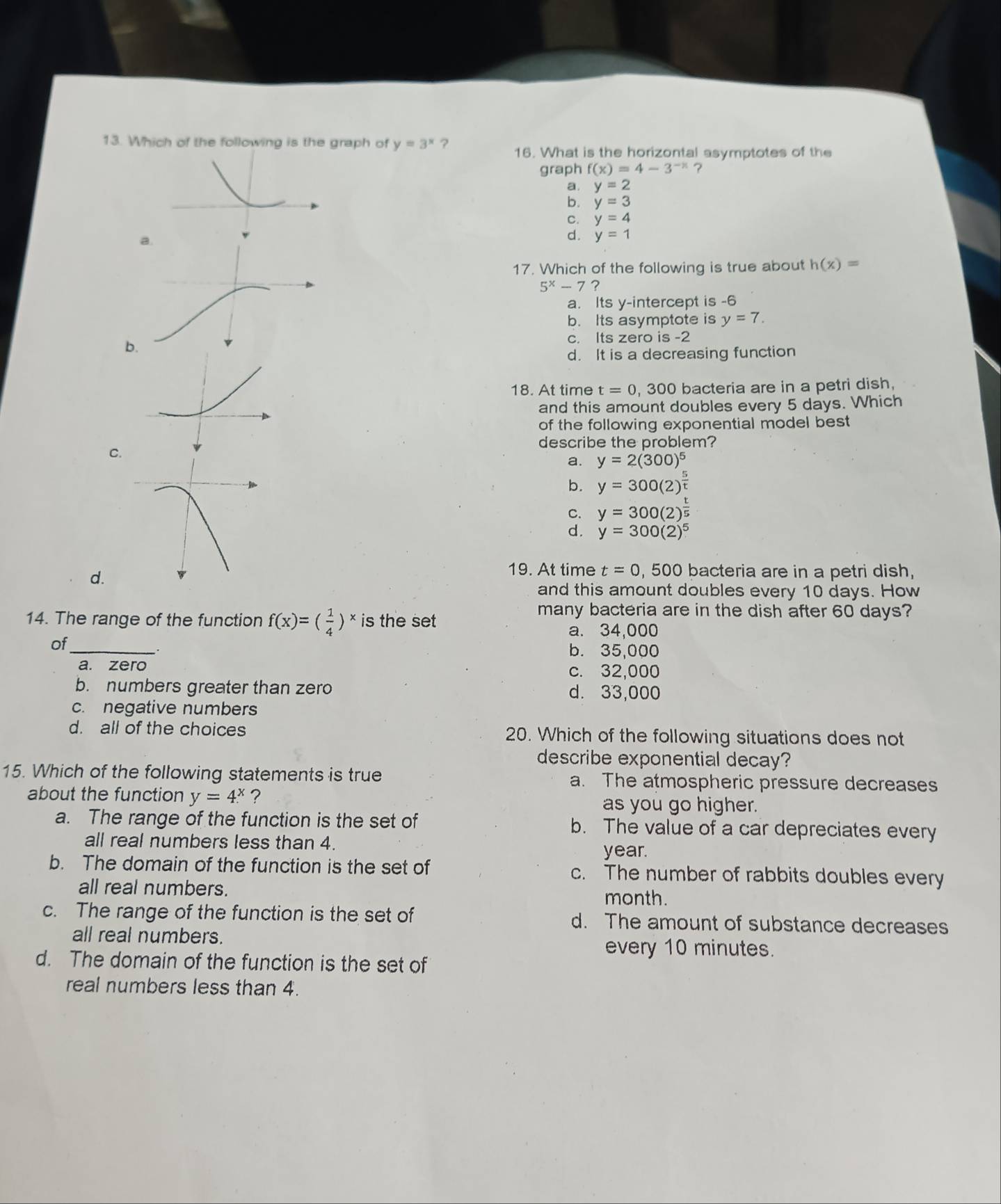 Which of the following is the graph of y=3^x ? 16. What is the horizontal asymptotes of the
graph f(x)=4-3^(-x) ?
a. y=2
b. y=3
C. y=4
a.
d. y=1
17. Which of the following is true about h(x)=
5^x-7 ?
a. Its y-intercept is -6
b. Its asymptote is y=7.
b
c. Its zero is -2
d. It is a decreasing function
18. At time t=0 , 300 bacteria are in a petri dish,
and this amount doubles every 5 days. Which
of the following exponential model best 
describe the problem?
C.
a. y=2(300)^5
b. y=300(2)^ 5/t 
C. y=300(2)^ t/5 
d. y=300(2)^5
d.
19. At time t=0,500 bacteria are in a petri dish,
and this amount doubles every 10 days. How
14. The range of the function f(x)=( 1/4 )^x is the set
many bacteria are in the dish after 60 days?
a. 34,000
of_
b. 35,000
a. zero c. 32,000
b. numbers greater than zero d. 33,000
c. negative numbers
d. all of the choices 20. Which of the following situations does not
describe exponential decay?
15. Which of the following statements is true a. The atmospheric pressure decreases
about the function y=4^x ?
as you go higher.
a. The range of the function is the set of b. The value of a car depreciates every
all real numbers less than 4.
year.
b. The domain of the function is the set of c. The number of rabbits doubles every
all real numbers.
month.
c. The range of the function is the set of d. The amount of substance decreases
all real numbers.
every 10 minutes.
d. The domain of the function is the set of
real numbers less than 4.