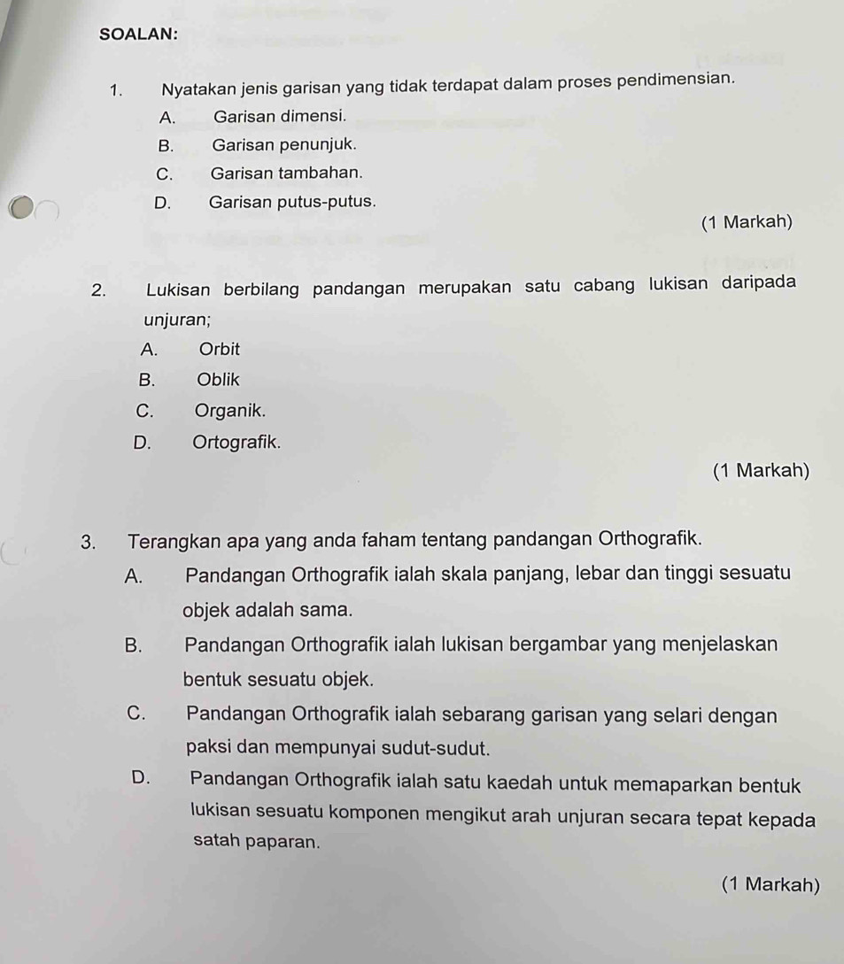 SOALAN:
1. Nyatakan jenis garisan yang tidak terdapat dalam proses pendimensian.
A. Garisan dimensi.
B. Garisan penunjuk.
C. Garisan tambahan.
D. Garisan putus-putus.
(1 Markah)
2. Lukisan berbilang pandangan merupakan satu cabang lukisan daripada
unjuran;
A. Orbit
B. Oblik
C. Organik.
D. Ortografik.
(1 Markah)
3. Terangkan apa yang anda faham tentang pandangan Orthografik.
A. Pandangan Orthografik ialah skala panjang, lebar dan tinggi sesuatu
objek adalah sama.
B. Pandangan Orthografik ialah lukisan bergambar yang menjelaskan
bentuk sesuatu objek.
C. Pandangan Orthografik ialah sebarang garisan yang selari dengan
paksi dan mempunyai sudut-sudut.
D. Pandangan Orthografik ialah satu kaedah untuk memaparkan bentuk
lukisan sesuatu komponen mengikut arah unjuran secara tepat kepada
satah paparan.
(1 Markah)