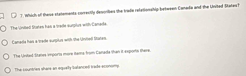 Which of these statements correctly describes the trade relationship between Canada and the United States?
The United States has a trade surplus with Canada.
Canada has a trade surplus with the United States.
The United States imports more items from Canada than it exports there.
The countries share an equally balanced trade economy.