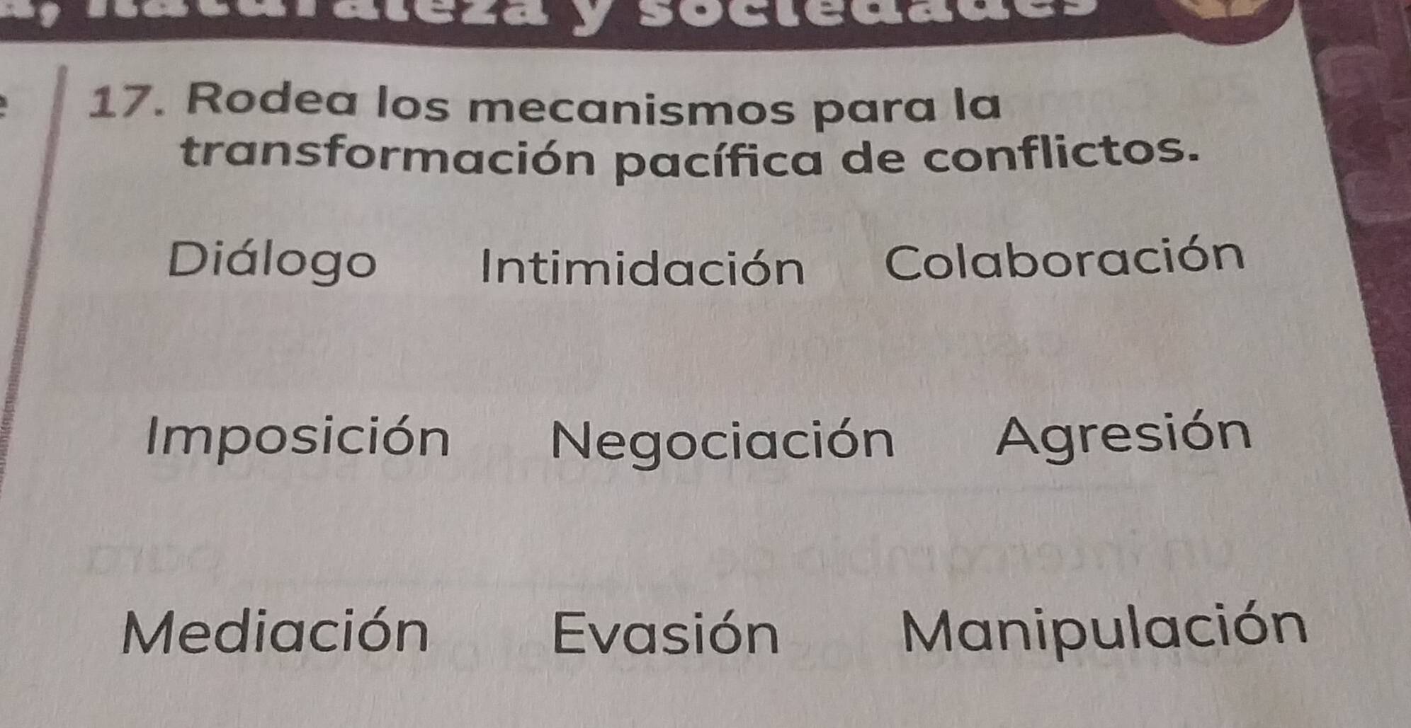 a
saay socleddue
17. Rodea los mecanismos para la
transformación pacífica de conflictos.
Diálogo Intimidación Colaboración
Imposición Negociación Agresión
Mediación Evasión Manipulación