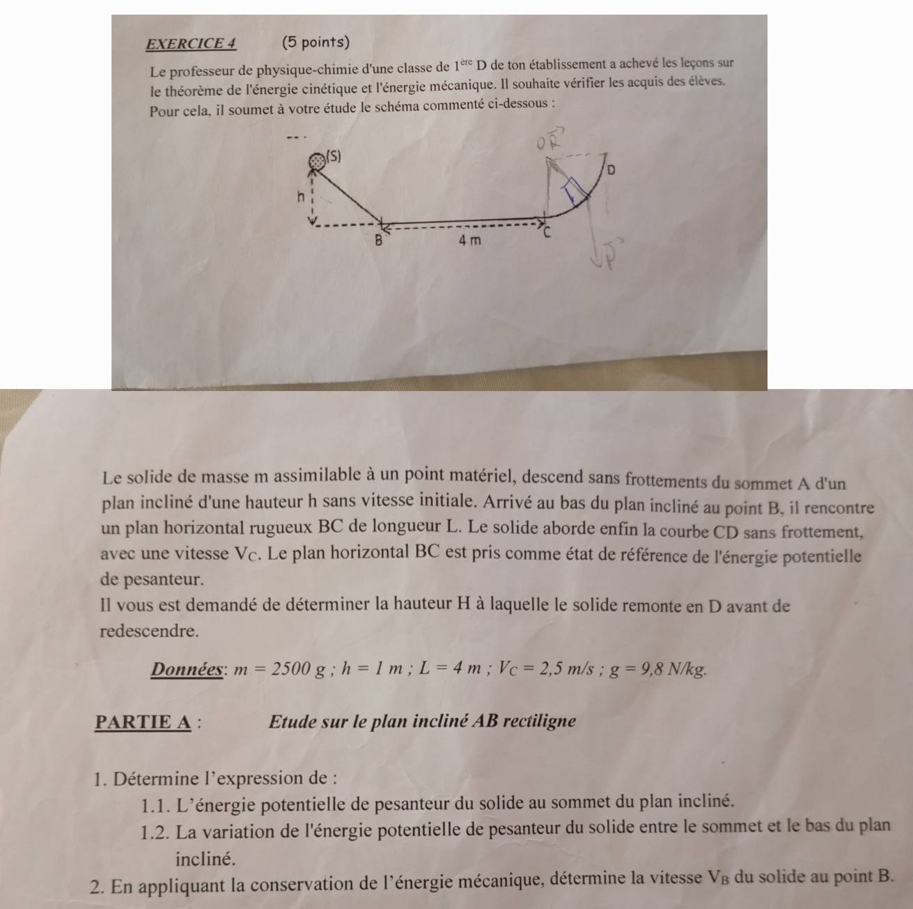 Le professeur de physique-chimie d'une classe de 1^(ere)D de ton établissement a achevé les leçons sur 
le théorème de l'énergie cinétique et l'énergie mécanique. Il souhaite vérifier les acquis des élèves. 
Pour cela, il soumet à votre étude le schéma commenté ci-dessous : 
Le solide de masse m assimilable à un point matériel, descend sans frottements du sommet A d'un 
plan incliné d'une hauteur h sans vitesse initiale. Arrivé au bas du plan incliné au point B, il rencontre 
un plan horizontal rugueux BC de longueur L. Le solide aborde enfin la courbe CD sans frottement, 
avec une vitesse Vc. Le plan horizontal BC est pris comme état de référence de l'énergie potentielle 
de pesanteur. 
Il vous est demandé de déterminer la hauteur H à laquelle le solide remonte en D avant de 
redescendre. 
Données: m=2500g; h=1m; L=4m; V_C=2,5m/s; g=9,8N/kg. 
PARTIE A : Etude sur le plan incliné AB rectiligne 
1. Détermine l'expression de : 
1.1. L'énergie potentielle de pesanteur du solide au sommet du plan incliné. 
1.2. La variation de l'énergie potentielle de pesanteur du solide entre le sommet et le bas du plan 
incliné. 
2. En appliquant la conservation de l'énergie mécanique, détermine la vitesse V_B du solide au point B.