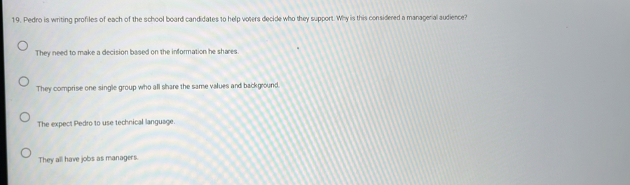 Pedro is writing profiles of each of the school board candidates to help voters decide who they support. Why is this considered a managerial audience?
They need to make a decision based on the information he shares.
They comprise one single group who all share the same values and background.
The expect Pedro to use technical language.
They all have jobs as managers.