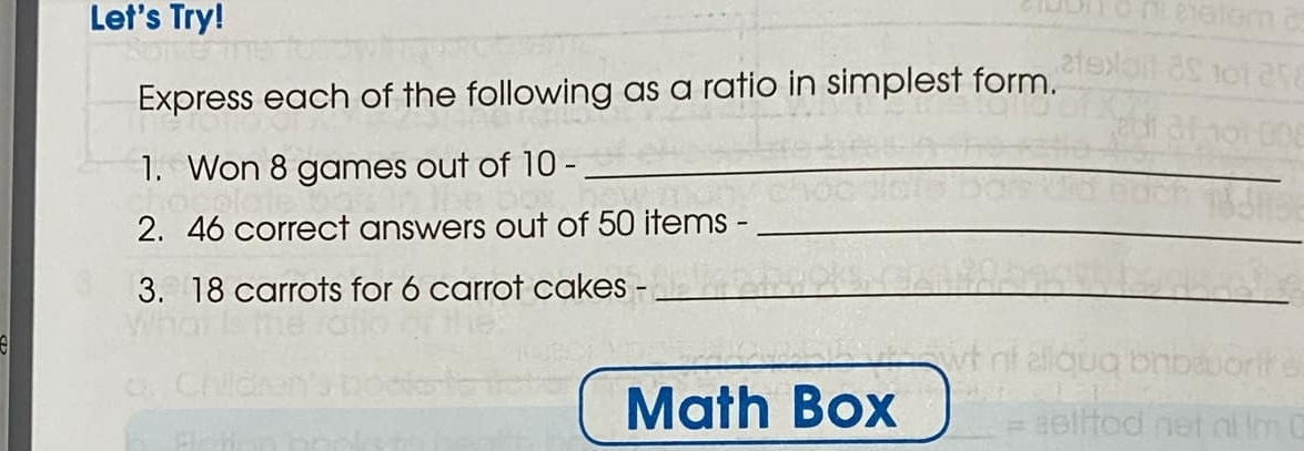 Let's Try! 
Express each of the following as a ratio in simplest form. 
1. Won 8 games out of 1C ) -_ 
2. 46 correct answers out of 50 items -_ 
3. 18 carrots for 6 carrot cakes -_ 
Math Box