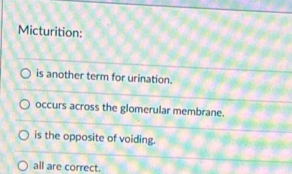 Micturition:
is another term for urination.
occurs across the glomerular membrane.
is the opposite of voiding.
all are correct.