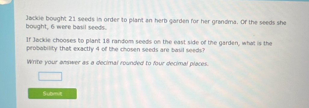 Jackie bought 21 seeds in order to plant an herb garden for her grandma. Of the seeds she 
bought, 6 were basil seeds. 
If Jackie chooses to plant 18 random seeds on the east side of the garden, what is the 
probability that exactly 4 of the chosen seeds are basil seeds? 
Write your answer as a decimal rounded to four decimal places. 
Submit