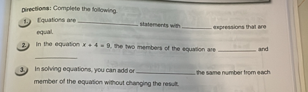 Directions: Complete the following. 
1. Equations are_ 
statements with 
equal. _expressions that are 
2. In the equation x+4=9 , the two members of the equation are_ 
and 
_ 
3. In solving equations, you can add or_ 
the same number from each 
member of the equation without changing the result.