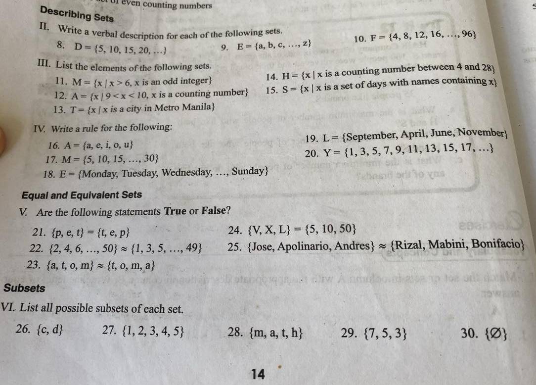 even counting numbers 
Describing Sets
II. Write a verbal description for each of the following sets.
8. D= 5,10,15,20,...
9. E= a,b,c,...,z 10. F= 4,8,12,16,...,96
O30
BC
III. List the elements of the following sets.
11. M= x|x>6 , x is an odd integer is a counting number between 4 and 28
14. H= x|x
12. A= x|9 , x is a counting number 15. S= x|x is a set of days with names containing x
13. T= x|x is a city in Metro Manila
IV. Write a rule for the following:
19. L=
16. A= a,e,i,o,u September, April, June, November
17. M= 5,10,15,...,30 20. Y= 1,3,5,7,9,11,13,15,17,...
18. E= Monday, Tuesday, Wednesday, …, Sunday
Equal and Equivalent Sets
V. Are the following statements True or False?
21.  p,e,t = t,e,p 24.  V,X,L = 5,10,50
22.  2,4,6,...,50 approx  1,3,5,...,49 25. Jose, Apolinario, Andres ≈ Rizal, Mabini, Bonifacio
23.  a,t,o,m approx  t,o,m,a
Subsets
VI. List all possible subsets of each set.
26.  c,d 27.  1,2,3,4,5 28.  m,a,t,h 29.  7,5,3 30.  varnothing 
14