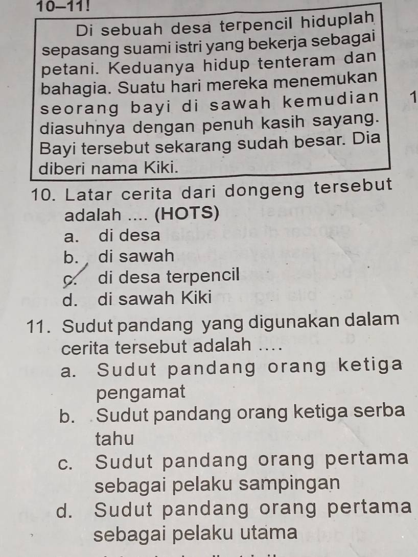 10-11!
Di sebuah desa terpencil hiduplah
sepasang suami istri yang bekerja sebagai
petani. Keduanya hidup tenteram dan
bahagia. Suatu hari mereka menemukan
seorang bayi di sawah kemudian 1
diasuhnya dengan penuh kasih sayang.
Bayi tersebut sekarang sudah besar. Dia
diberi nama Kiki.
10. Latar cerita dari dongeng tersebut
adalah .... (HOTS)
a. di desa
b. di sawah
c. di desa terpencil
d. di sawah Kiki
11. Sudut pandang yang digunakan dalam
cerita tersebut adalah ...
a. Sudut pandang orang ketiga
pengamat
b. Sudut pandang orang ketiga serba
tahu
c. Sudut pandang orang pertama
sebagai pelaku sampingan
d. Sudut pandang orang pertama
sebagai pelaku utama