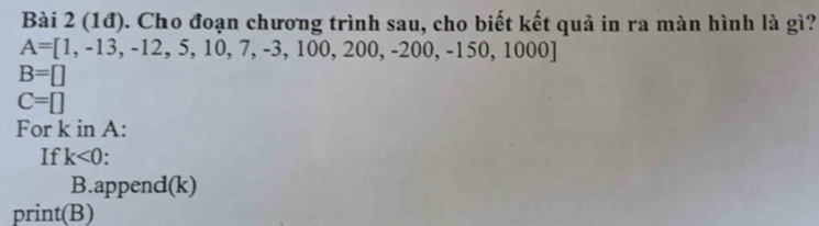 (1đ). Cho đoạn chương trình sau, cho biết kết quả in ra màn hình là gì?
A=[1,-13,-12,5,10,7,-3,100,200,-200,-150,1000]
B=[]
C=□
For k in A : 
If k<0</tex> . 
B.append(k) 
prin TI B)