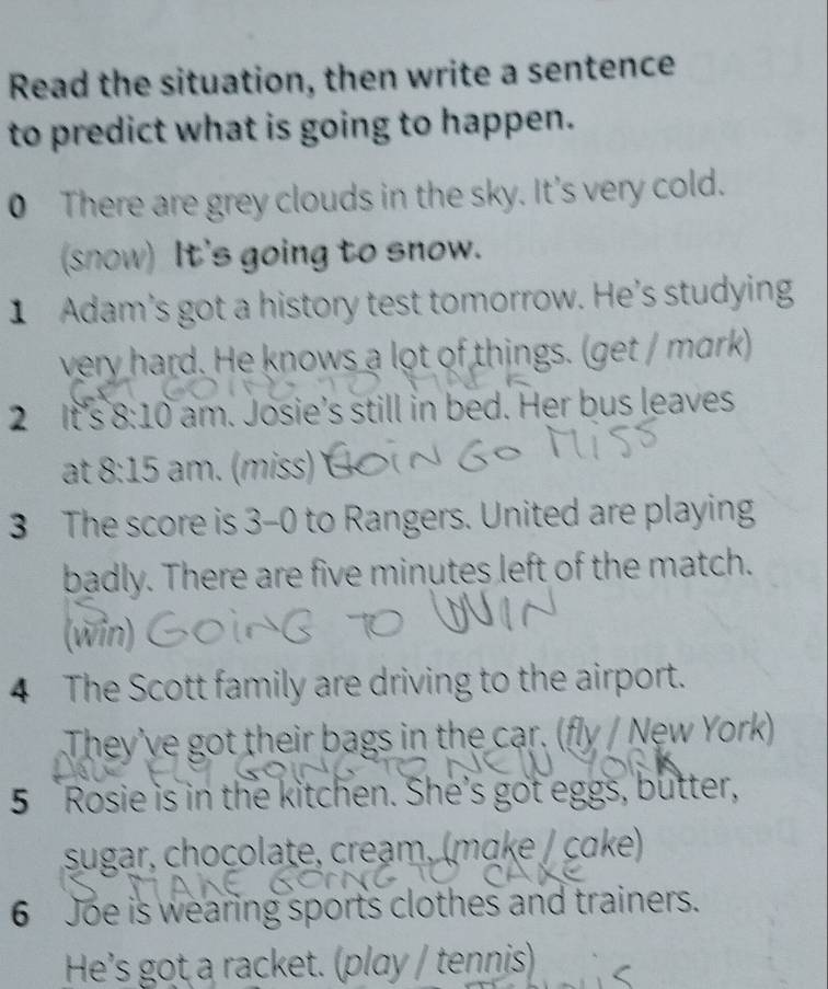 Read the situation, then write a sentence 
to predict what is going to happen. 
0 There are grey clouds in the sky. It's very cold. 
(snow) It's going to snow. 
1 Adam's got a history test tomorrow. He's studying 
very hard. He knows a lot of things. (get / mark) 
2 It's 8· 10 am. Josie’s still in bed. Her bus leaves 
at 8: 15 am. (miss) 
3 The score is 3-0 to Rangers. United are playing 
badly. There are five minutes left of the match. 
(win) 
4 The Scott family are driving to the airport. 
They've got their bags in the car. (fly / New York) 
5 Rosie is in the kitchen. She's got eggs, butter, 
sugar, chocolate, creạm, (mɑke / cɑke) 
6 Joe is wearing sports clothes and trainers. 
He's got a racket. (play / tennis)