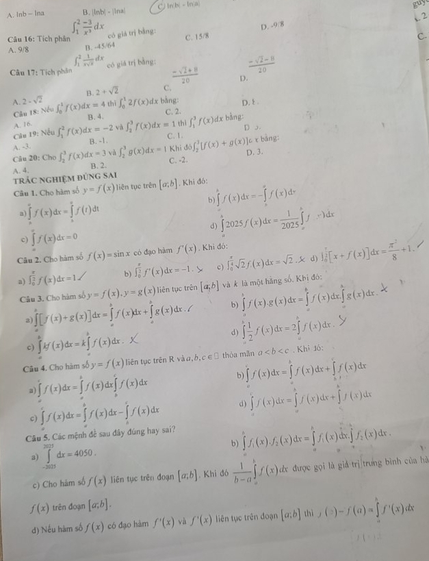 A. lnb - Ina B. |lnb| - |lna| C ln |b|-ln |a|
guy
2
∈t _1^(2frac -3)x^3dx có giá trị bằng:
C. 15/8 D. -9/8
Câu 16: Tích phân C.
A. 9/8 B. - 45/64
∈t _1^(2frac 1)xsqrt(x)dx
Câu 17: Tích phân có giá trị bằng:
 (-sqrt(2)-8)/20 
 (-sqrt(2)+8)/20  D.
B. 2+sqrt(2) C.
A. 2-sqrt(2) ∈t _0^(1f(x)dx=4 thì ∈t _0^12f(x) dx bằng: D. 8 .
Câu 18: Nếu C. 2.
B. 4.
A. 16.
Câu 19: Nều ∈t _1^2f(x)dx=-2 và ∈t _2^3f(x)dx=1 thì ∈t _1^3f(x)dx bằng:
D o.
A. -3. B. -1. C. 1. ddelta ∈t _2^3[f(x)+g(x)]c r bảng:
và ∈t _2^3g(x)dx=1 Khi
A. 4. C. -2. D. 3.
Câu 20: Cho ∈t _2^3f(x)dx=3 B. 2.
trÁC ngHiệM đúnG sAi
Câu 1. Cho hàm số y=f(x) liên tục trên [a;b]. Khi đó:
b ∈tlimits ^k)f(x)dx=-∈tlimits _0^(af(x)dx
a) ∈tlimits _a^cf(x)dx=∈tlimits _a^vf(t)dt
d) ∈tlimits _a^b2025f(x)dx=frac 1)2025∈tlimits _a^(bf(x)dx
c) ∈tlimits f(x)dx=0
Câu 2. Cho hàm số f(x)=sin x có đạo hàm f'(x). Khi đó:
d
a) ∈t _0^(frac π)2)f(x)dx=1 b) ∈t _0^((frac π)2)f'(x)dx=-1.> c) ∈t _0^((frac π)4)sqrt(2)f.(x)dx=sqrt(2).X ∈t _0^((frac π)2)[x+f(x)]dx= π^2/8 +1.
Câu 3. Cho hàm số y=f(x),y=g(x) liên tục trên [a;b] và k là một hãng số, Khi đó:
3) ∈tlimits _a^((b(x)]dx=∈tlimits ^b)f(x)dx+)^bf(x)dx+∈tlimits _g^(hg(x)dx./ b) ∈tlimits _a^bf(x).g(x)dx=∈tlimits _a^bf(x)dx.∈tlimits _a^bg(x)dx.
c) ∈t kf(x)dx)kf(x)dx=k∈tlimits _0^(xf(x)dx.
d) ∈tlimits _a^bfrac 1)2f(x)dx=2∈tlimits _a^(bf(x)dx.
Câu 4. Cho hàm số y=f(x) liên tục trên R và a, b, c∈ □ thòa mān a. Khi Jó:
3 ∈tlimits _a^cf(x)dx=∈tlimits _a^bf(x)dx∈tlimits _b^cf(x)dx
b) ∈tlimits f(x)dx=∈tlimits _a^bf(x)dx+∈tlimits _b^cf(x)dx
c) ∈tlimits _a^cf(x)dx=∈tlimits _a^bf(x)dx-∈tlimits _a^cf(x)dx
d) ∈tlimits _a^cf(x)dx=∈tlimits _a^bf(x)dx+∈tlimits _c^bf(x)dx
Câu 5. Các mệnh đề sau đây đúng hay sai?
3) ∈tlimits _(-2025)^(2025)dx=4050.
b) ∈tlimits _a^bf_1)(x).f_2(x)dx=∈tlimits _a^(bf_1)(x)dx.∈tlimits _a^(bf_2)(x)dx.
c) Cho hàm số f(x) liên tục trên đoạn [a;b]. Khi đó  1/b-a ∈tlimits _a^bf(x)dx được gọi là giả trị trưng bình của hà
f(x) trên đoạn [a;b].
d) Nếu hàm số f(x) có đạo hàm f'(x) yà f'(x) liên tục trên đoạn [a;b] thì ,(:)-f(a)=∈tlimits _a^bf'(x)dx
