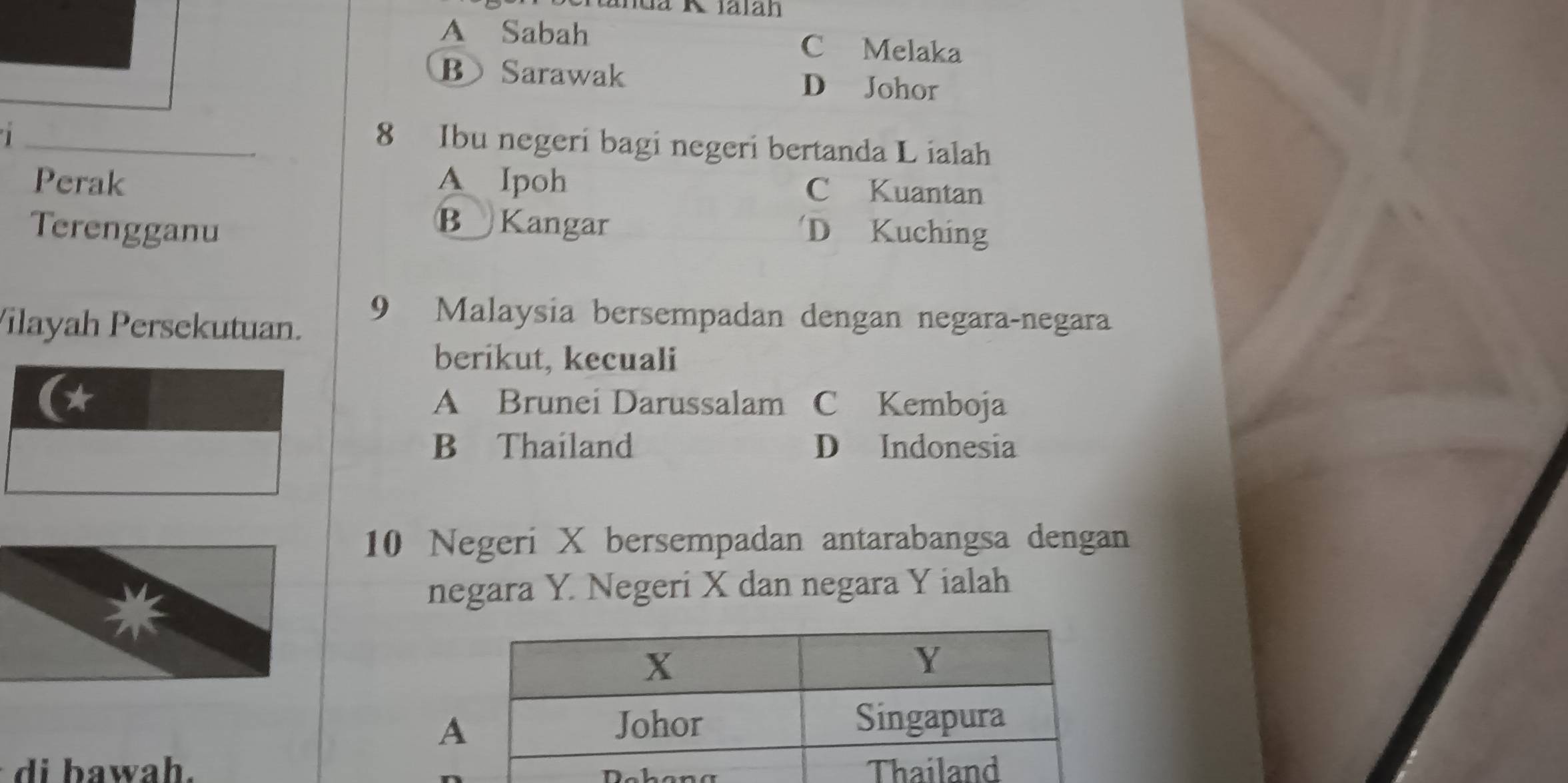 A Sabah
C Melaka
B Sarawak D Johor
_8 Ibu negeri bagi negeri bertanda L ialah
Perak A Ipoh C Kuantan
BKangar
Terengganu D Kuching
Vilayah Persekutuan.
9 Malaysia bersempadan dengan negara-negara
berikut, kecuali
* A Brunei Darussalam C Kemboja
B Thailand D Indonesia
10 Negeri X bersempadan antarabangsa dengan
negara Y. Negeri X dan negara Y ialah
d a wah.