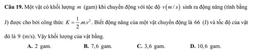 Một vật có khối lượng m (gam) khi chuyển động với tộc độ v(m/s) sinh ra động năng (tính bằng
J) được cho bởi công thức K= 1/2 .m.v^2. Biết động năng của một vật chuyển động là 66 (J) và tốc độ của vật
đó là 9 (m/s). Vậy khối lượng của vật bằng.
A. 2 gam. B. 7,6 gam. C. 3,6 gam. D. 10,6 gam.