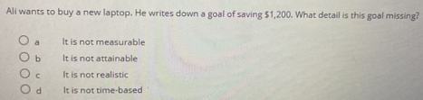 Ali wants to buy a new laptop. He writes down a goal of saving $1,200. What detail is this goal missing?
a It is not measurable
b It is not attainable
C It is not realistic
d It is not time-based