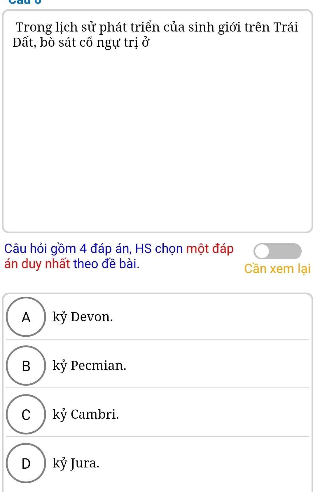 Trong lịch sử phát triển của sinh giới trên Trái
Đất, bò sát cổ ngự trị ở
Câu hỏi gồm 4 đáp án, HS chọn một đáp
án duy nhất theo đề bài. Cần xem lại
A ) kỷ Devon.
B kỷ Pecmian.
C ) kỷ Cambri.
D kỷ Jura.