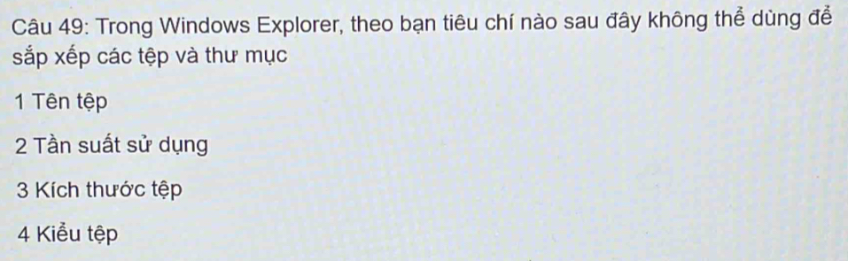 Trong Windows Explorer, theo bạn tiêu chí nào sau đây không thể dùng để 
sắp xếp các tệp và thư mục 
1 Tên tệp 
2 Tần suất sử dụng 
3 Kích thước tệp 
4 Kiểu tệp