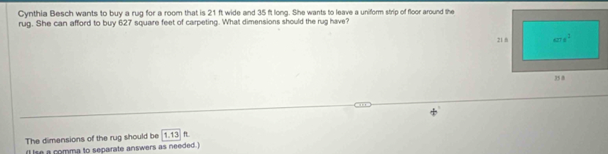 Cynthia Besch wants to buy a rug for a room that is 21 ft wide and 35 ft long. She wants to leave a uniform strip of floor around the
rug. She can afford to buy 627 square feet of carpeting. What dimensions should the rug have?
The dimensions of the rug should be 1.13 ft.
(I lse a comma to separate answers as needed.)