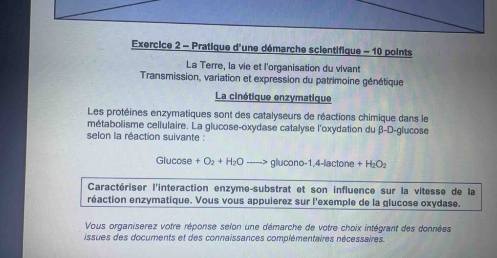 Pratique d'une démarche scientifique - 10 points 
La Terre, la vie et l'organisation du vivant 
Transmission, variation et expression du patrimoine génétique 
La cinétique enzymatique 
Les protéines enzymatiques sont des catalyseurs de réactions chimique dans le 
métabolisme cellulaire. La glucose-oxydase catalyse l'oxydation du β -D-glucose 
selon la réaction suivante : 
Glucose +O_2+H_2O glucono -1.4-lactc ne +H_2O_2
Caractériser l'interaction enzyme-substrat et son influence sur la vitesse de la 
réaction enzymatique. Vous vous appuierez sur l'exemple de la glucose oxydase. 
Vous organiserez votre réponse selon une démarche de votre choix intégrant des données 
issues des documents et des connaissances complémentaires nécessaires.