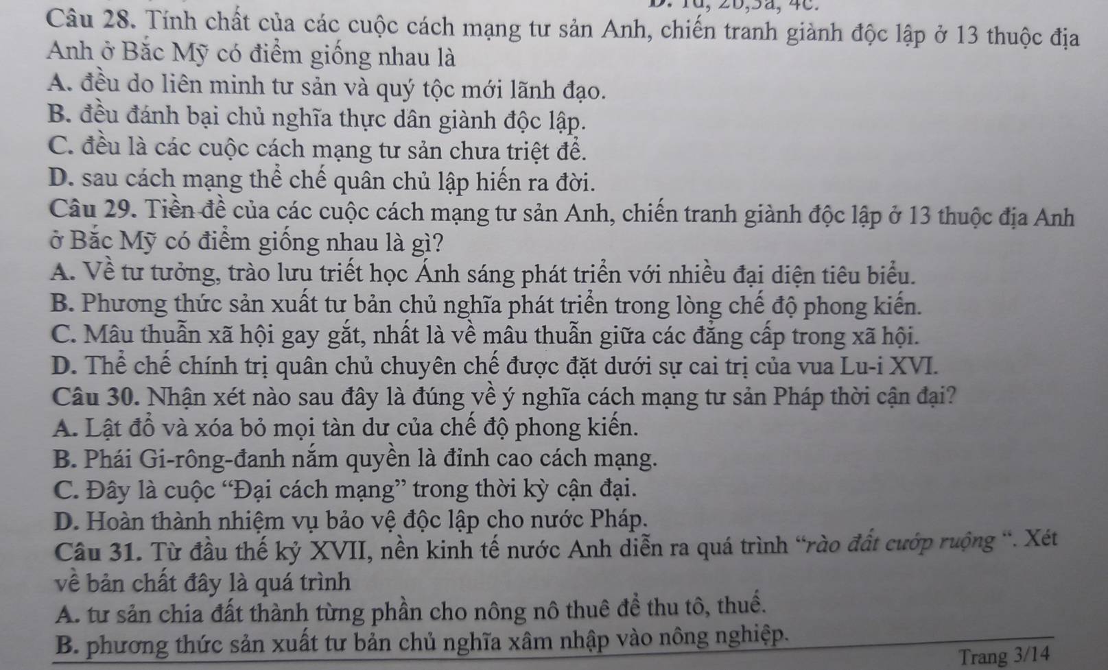 10, 26,5ä, 4c.
Câu 28. Tính chất của các cuộc cách mạng tư sản Anh, chiến tranh giành độc lập ở 13 thuộc địa
Anh ở Bắc Mỹ có điểm giống nhau là
A. đều do liên minh tư sản và quý tộc mới lãnh đạo.
B. đều đánh bại chủ nghĩa thực dân giành độc lập.
C. đều là các cuộc cách mạng tư sản chưa triệt để.
D. sau cách mạng thể chế quân chủ lập hiến ra đời.
Câu 29. Tiền đề của các cuộc cách mạng tư sản Anh, chiến tranh giành độc lập ở 13 thuộc địa Anh
ở Bắc Mỹ có điểm giống nhau là gì?
A. Về tư tưởng, trào lưu triết học Ánh sáng phát triển với nhiều đại diện tiêu biểu.
B. Phương thức sản xuất tư bản chủ nghĩa phát triển trong lòng chế độ phong kiến.
C. Mâu thuẫn xã hội gay gắt, nhất là về mâu thuẫn giữa các đẳng cấp trong xã hội.
D. Thể chế chính trị quân chủ chuyên chế được đặt dưới sự cai trị của vua Lu-i XVI.
Câu 30. Nhận xét nào sau đây là đúng về ý nghĩa cách mạng tư sản Pháp thời cận đại?
A. Lật đổ và xóa bỏ mọi tàn dư của chế độ phong kiến.
B. Phái Gi-rông-đanh nắm quyền là đỉnh cao cách mạng.
C. Đây là cuộc “Đại cách mạng” trong thời kỳ cận đại.
D. Hoàn thành nhiệm vụ bảo vệ độc lập cho nước Pháp.
Câu 31. Từ đầu thế kỷ XVII, nền kinh tế nước Anh diễn ra quá trình “rào đất cướp ruộng “. Xét
về bản chất đây là quá trình
A. từ sản chia đất thành từng phần cho nông nô thuê để thu tô, thuế.
B. phương thức sản xuất tư bản chủ nghĩa xâm nhập vào nông nghiệp.
Trang 3/14